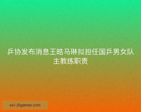 乒协发布消息王皓马琳拟担任国乒男女队主教练职责