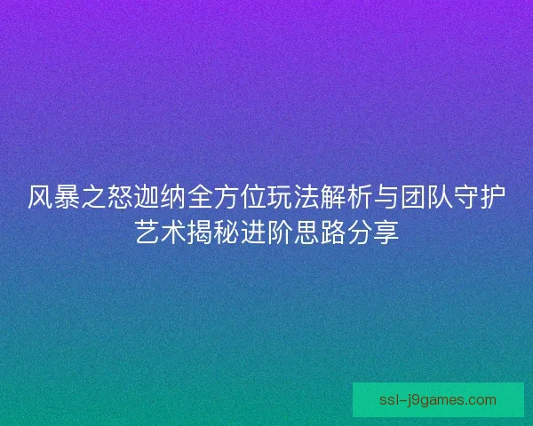 风暴之怒迦纳全方位玩法解析与团队守护艺术揭秘进阶思路分享